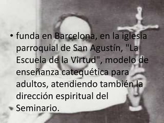 • funda en Barcelona, en la iglesia
parroquial de San Agustín, "La
Escuela de la Virtud", modelo de
enseñanza catequética para
adultos, atendiendo también la
dirección espiritual del
Seminario.
 