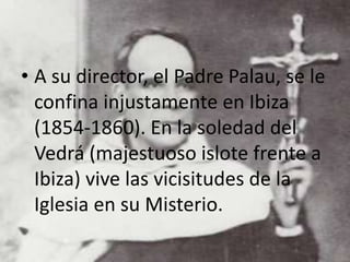 • A su director, el Padre Palau, se le
confina injustamente en Ibiza
(1854-1860). En la soledad del
Vedrá (majestuoso islote frente a
Ibiza) vive las vicisitudes de la
Iglesia en su Misterio.
 