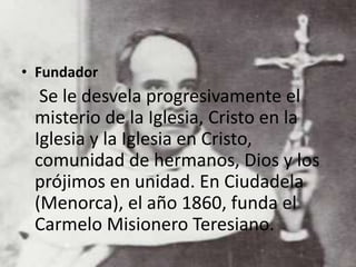 • Fundador
Se le desvela progresivamente el
misterio de la Iglesia, Cristo en la
Iglesia y la Iglesia en Cristo,
comunidad de hermanos, Dios y los
prójimos en unidad. En Ciudadela
(Menorca), el año 1860, funda el
Carmelo Misionero Teresiano.
 