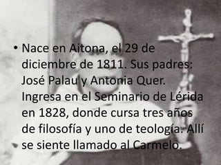 • Nace en Aitona, el 29 de
diciembre de 1811. Sus padres:
José Palau y Antonia Quer.
Ingresa en el Seminario de Lérida
en 1828, donde cursa tres años
de filosofía y uno de teología. Allí
se siente llamado al Carmelo.
 