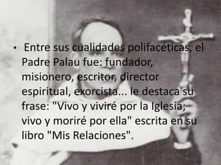 • Entre sus cualidades polifacéticas, el
Padre Palau fue: fundador,
misionero, escritor, director
espiritual, exorcista... le destaca su
frase: "Vivo y viviré por la Iglesia;
vivo y moriré por ella" escrita en su
libro "Mis Relaciones".
 