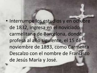 • Interrumpe los estudios y en octubre
de 1832, ingresa en el noviciado
carmelitano de Barcelona, donde
profesa al año siguiente, el 15 de
noviembre de 1833, como Carmelita
Descalzo con el nombre de Francisco
de Jesús María y José.
 