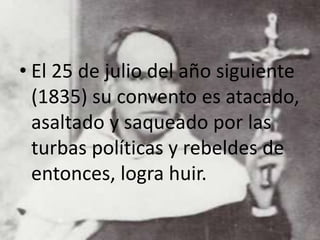 • El 25 de julio del año siguiente
(1835) su convento es atacado,
asaltado y saqueado por las
turbas políticas y rebeldes de
entonces, logra huir.
 