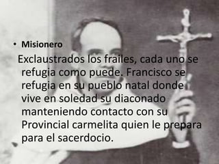 • Misionero
Exclaustrados los frailes, cada uno se
refugia como puede. Francisco se
refugia en su pueblo natal donde
vive en soledad su diaconado
manteniendo contacto con su
Provincial carmelita quien le prepara
para el sacerdocio.
 