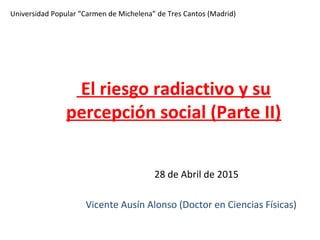 Universidad Popular “Carmen de Michelena” de Tres Cantos (Madrid)
28 de Abril de 2015
Vicente Ausín Alonso (Doctor en Ciencias Físicas)
El riesgo radiactivo y su
percepción social (Parte II)
su
percepción social (Parte I)
 