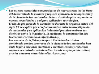  Los nuevos materiales son productos de nuevas tecnologías fruto
del desarrollo de la química y la física aplicada, de la ingeniería y
de la ciencia de los materiales. Se han diseñado para responder a
nuevas necesidades o a alguna aplicación tecnológica.
El rápido progreso de la electrónica durante la segunda mitad del
siglo XX se explica por el refuerzo mutuo entre la investigación
de materiales y su aplicación industrial práctica en áreas tan
distintas como la ingeniería, la medicina, la construcción, las
telecomunicaciones o la informática. [1]
Los avances de la física y la aparición de la electrónica
combinada con los progresos de la ciencia de los materiales han
dado lugar a circuitos eléctricos y electrónicos muy reducidos
capaces de controlar señales eléctricas de muy baja intensidad,
gracias a nuevos materiales eléctricos como:
 
