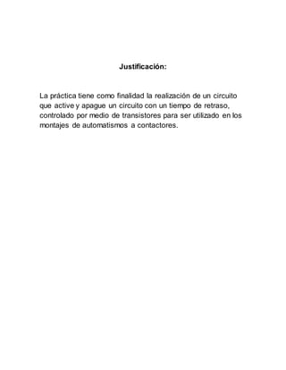 Justificación:
La práctica tiene como finalidad la realización de un circuito
que active y apague un circuito con un tiempo de retraso,
controlado por medio de transistores para ser utilizado en los
montajes de automatismos a contactores.