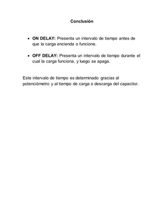 Conclusión
ON DELAY: Presenta un intervalo de tiempo antes de
que la carga encienda o funcione.
OFF DELAY: Presenta un intervalo de tiempo durante el
cual la carga funciona, y luego se apaga.
Este intervalo de tiempo es determinado gracias al
potenciómetro y al tiempo de carga o descarga del capacitor.
