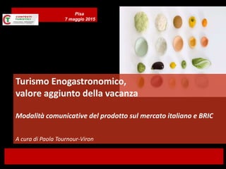 Turismo Enogastronomico,
valore aggiunto della vacanza
Modalità comunicative del prodotto sul mercato italiano e BRIC
A cura di Paola Tournour-Viron
Pisa
7 maggio 2015
 