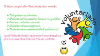 2.1. Algunos conceptos sobre voluntariado para tener en cuenta:
Todos podemos ser voluntarios.
El voluntariado es una relación humana, rica y solidaria.
Cada uno es voluntario a su modo.
El voluntariado es un compromiso.
El voluntariado es una herramienta de inclusión social.
Las actividades del voluntaria requieren que el joven entregando una
parte de su tiempo libre a la atención de los mas necesitados.
 
