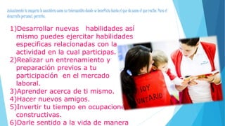 Actualmente la mayoría lo considera como un intercambio donde se beneficia tanto el que da como el que recibe. Para el
desarrollo personal, permite:
1)Desarrollar nuevas habilidades así
mismo puedes ejercitar habilidades
especificas relacionadas con la
actividad en la cual participas.
2)Realizar un entrenamiento y
preparación previos a tu
participación en el mercado
laboral.
3)Aprender acerca de ti mismo.
4)Hacer nuevos amigos.
5)Invertir tu tiempo en ocupaciones
constructivas.
6)Darle sentido a la vida de manera
 