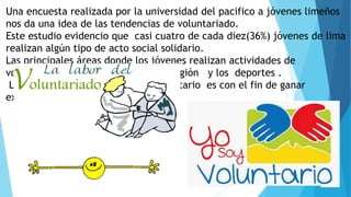 Una encuesta realizada por la universidad del pacifico a jóvenes limeños
nos da una idea de las tendencias de voluntariado.
Este estudio evidencio que casi cuatro de cada diez(36%) jóvenes de lima
realizan algún tipo de acto social solidario.
Las principales áreas donde los jóvenes realizan actividades de
voluntariado se relacionan con la religión y los deportes .
Los jóvenes para hacer trabajo voluntario es con el fin de ganar
experiencia
 