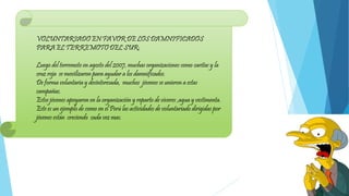 VOLUNTARIADO EN FAVOR DE LOS DAMNIFICADOS
PARA EL TERREMOTO DEL SUR:
Luego del terremoto en agosto del 2007, muchas organizaciones como caritas y la
cruz roja se movilizaron para ayudar a los damnificados.
De forma voluntaria y desinteresada, muchos jóvenes se unieron a estas
campañas.
Estos jóvenes apoyaron en la organización y reparto de víveres ,agua y vestimenta.
Este es un ejemplo de como en el Perú las actividades de voluntariado dirigidas por
jóvenes están creciendo cada vez mas.
 