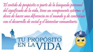 El sentido de propósito es parte de la búsqueda personal
del significado de la vida, tiene un componente externo: el
deseo de hacer una diferencia en el mundo y de contribuir
con el desarrollo de social y el bienestar comunitario.
 