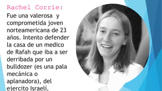 Rachel Corrie:
Fue una valerosa y
comprometida joven
norteamericana de 23
años. Intento defender
la casa de un medico
de Rafah que iba a ser
derribada por un
bulldozer (es una pala
mecánica o
aplanadora), del
ejercito Israelí.
 