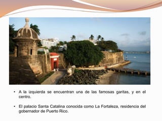 • A la izquierda se encuentran una de las famosas garitas, y en el
centro.
• El palacio Santa Catalina conocida como La Fortaleza, residencia del
gobernador de Puerto Rico.
 