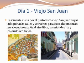 Día 1 - Viejo San Juan
 Fascinante visita por el pintoresco viejo San Juan cuyas
adoquinadas calles y estrechos pasadizos desembocan
en acogedores cafés al aire libre, galerías de arte y
coloridos edificios.
 
