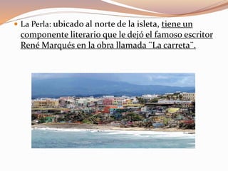  La Perla: ubicado al norte de la isleta, tiene un
componente literario que le dejó el famoso escritor
René Marqués en la obra llamada ¨La carreta¨.
 