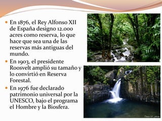  En 1876, el Rey Alfonso XII
de España designo 12.000
acres como reserva, lo que
hace que sea una de las
reservas más antiguas del
mundo.
 En 1903, el presidente
Roosvelt amplió su tamaño y
lo convirtió en Reserva
Forestal.
 En 1976 fue declarado
patrimonio universal por la
UNESCO, bajo el programa
el Hombre y la Biosfera.
 