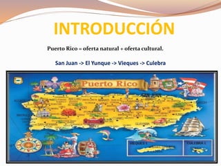 INTRODUCCIÓN
Puerto Rico = oferta natural + oferta cultural.
San Juan -> El Yunque -> Vieques -> Culebra
 