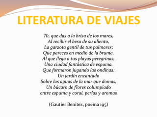 LITERATURA DE VIAJES
Tú, que das a la brisa de los mares,
Al recibir el beso de su aliento,
La garzota gentil de tus palmares;
Que pareces en medio de la bruma,
Al que llega a tus playas peregrinas,
Una ciudad fantástica de espuma.
Que formaron jugando las ondinas;
Un jardín encantado
Sobre las aguas de la mar que domas,
Un búcaro de flores columpiado
entre espuma y coral, perlas y aromas
(Gautier Benitez, poema 195)
 