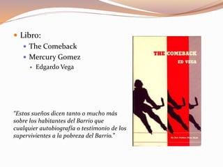  Libro:
 The Comeback
 Mercury Gomez
 Edgardo Vega
“Estos sueños dicen tanto o mucho más
sobre los habitantes del Barrio que
cualquier autobiografía o testimonio de los
supervivientes a la pobreza del Barrio.”
 