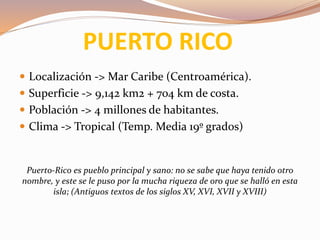 PUERTO RICO
 Localización -> Mar Caribe (Centroamérica).
 Superficie -> 9,142 km2 + 704 km de costa.
 Población -> 4 millones de habitantes.
 Clima -> Tropical (Temp. Media 19º grados)
Puerto-Rico es pueblo principal y sano: no se sabe que haya tenido otro
nombre, y este se le puso por la mucha riqueza de oro que se halló en esta
isla; (Antiguos textos de los siglos XV, XVI, XVII y XVIII)
 