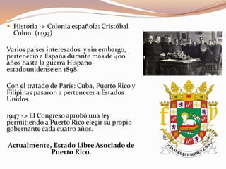  Historia -> Colonia española: Cristóbal
Colon. (1493)
Varios países interesados y sin embargo,
perteneció a España durante más de 400
años hasta la guerra Hispano-
estadounidense en 1898.
Con el tratado de París: Cuba, Puerto Rico y
Filipinas pasaron a pertenecer a Estados
Unidos.
1947 -> El Congreso aprobó una ley
permitiendo a Puerto Rico elegir su propio
gobernante cada cuatro años.
Actualmente, Estado Libre Asociado de
Puerto Rico.
 