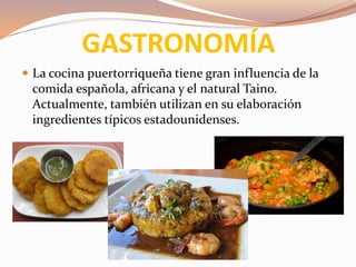 GASTRONOMÍA
 La cocina puertorriqueña tiene gran influencia de la
comida española, africana y el natural Taino.
Actualmente, también utilizan en su elaboración
ingredientes típicos estadounidenses.
 
