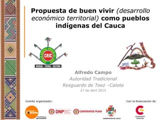 Propuesta de buen vivir (desarrollo
económico territorial) como pueblos
indígenas del Cauca
Alfredo Campo
Autoridad Tradicional
Resguardo de Toez –Caloto
27 de abril 2015
 