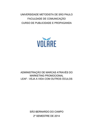 UNIVERSIDADE METODISTA DE SÃO PAULO
FACULDADE DE COMUNICAÇÃO
CURSO DE PUBLICIDADE E PROPAGANDA
ADMINISTRAÇÃO DE MARCAS ATRAVÉS DO
MARKETING PROMOCIONAL
LEAF - VEJA A VIDA COM OUTROS ÓCULOS
SÃO BERNARDO DO CAMPO
2º SEMESTRE DE 2014
 