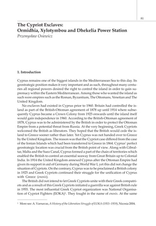 The Cypriot Exclaves:
Ormidhia, Xylotymbou and Dhekelia Power Station
Przemys³aw Osiewicz
1. Introduction
Cyprus remains one of the biggest islands in the Mediterranean Sea to this day. Its
geostrategic position makes it very important and as such, throughout many centu-
ries all regional powers desired the right to control the island in order to gain su-
premacy within the Eastern Mediterranean. Among those who wanted the island as
such were empires such as the Roman, Byzantium, The Ottomans, Venetian and The
United Kingdom.
No exclaves had existed in Cyprus prior to 1960. Britain had controlled the is-
land as part of the British-Ottoman agreement of 1878 up until 1914 where subse-
quently Cyprus became a Crown Colony from 1925 onwards until the island itself
would gain independence in 1960. According to the British-Ottoman agreement of
1878, Cyprus was to be administered by the British in order to protect the Ottoman
Empire from a potential threat from Russia. At the very beginning, Greek Cypriots
welcomed the British as liberators. They hoped that the British would cede the is-
land to Greece sooner rather than later. Yet Cyprus was not handed over to Greece
by the United Kingdom. The reason was that the Cypriot case differed from the case
of the Ionian Islands which had been transferred to Greece in 1864. Cyprus’ perfect
geostrategic location was crucial from the British point of view. Along with Gibral-
tar, Malta and the Suez Canal, Cyprus formed a part of the chain of territories which
enabled the British to control an essential seaway from Great Britain up to Colonial
India. In 1914 the United Kingdom annexed Cyprus after the Ottoman Empire had
given its support in aid of Germany during World War I, yet this did not change the
situation of Cypriots. On the contrary, Cyprus was to be proclaimed a British colony
in 1925 and Greek Cypriots continued their struggle for the unification of Cyprus
with Greece (enosis).
The British did not intend to let Greek Cypriots unite with their Greek compatri-
ots and as a result of this Greek Cypriots initiated a guerrilla war against British rule
in 1955. The most influential Greek Cypriot organization was National Organisa-
tion of Cypriot Fighters (EOKA)1. They fought in the name of enosis. At the same
81
1 More see: A. Varnavas, A History of the Liberation Struggle of EOKA (1955–1959), Nicosia 2004.
 