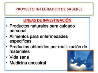 LINEAS DE INVESTIGACIÓN
• Productos naturales para cuidado
personal
• Alimentos para enfermedades
específicas
• Productos obtenidos por reutilización de
materiales
• Vida sana
• Medicina ancestral
PROYECTO INTEGRADOR DE SABERES
 