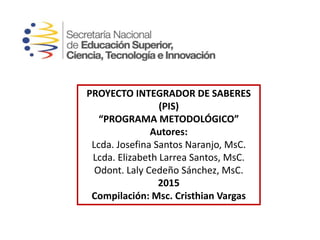 PROYECTO INTEGRADOR DE SABERES
(PIS)
“PROGRAMA METODOLÓGICO”
Autores:
Lcda. Josefina Santos Naranjo, MsC.
Lcda. Elizabeth Larrea Santos, MsC.
Odont. Laly Cedeño Sánchez, MsC.
2015
Compilación: Msc. Cristhian Vargas
 
