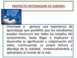 Orientado a generar una experiencia de
aprendizaje que posibilite que los estudiantes
puedan transcurrir por todos los estadíos del
conocimiento, hasta llegar a implicarse y
desarrollar la significación y subjetivación del
saber, construyendo su propia lectura y
abordaje de la realidad, contextualizándola y
aplicándola al mundo de la vida.
PROYECTO INTEGRADOR DE SABERES
 