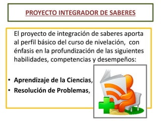 El proyecto de integración de saberes aporta
al perfil básico del curso de nivelación, con
énfasis en la profundización de las siguientes
habilidades, competencias y desempeños:
• Aprendizaje de la Ciencias,
• Resolución de Problemas,
PROYECTO INTEGRADOR DE SABERES
 