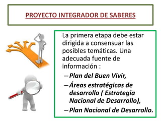 La primera etapa debe estar
dirigida a consensuar las
posibles temáticas. Una
adecuada fuente de
información :
–Plan del Buen Vivir,
–Áreas estratégicas de
desarrollo ( Estrategia
Nacional de Desarrollo),
–Plan Nacional de Desarrollo.
PROYECTO INTEGRADOR DE SABERES
 