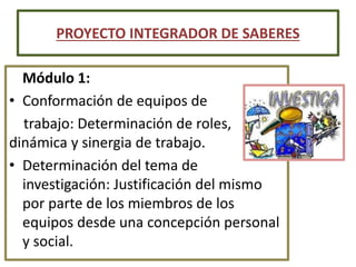 Módulo 1:
• Conformación de equipos de
trabajo: Determinación de roles,
dinámica y sinergia de trabajo.
• Determinación del tema de
investigación: Justificación del mismo
por parte de los miembros de los
equipos desde una concepción personal
y social.
PROYECTO INTEGRADOR DE SABERES
 