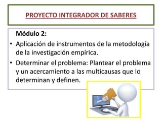 Módulo 2:
• Aplicación de instrumentos de la metodología
de la investigación empírica.
• Determinar el problema: Plantear el problema
y un acercamiento a las multicausas que lo
determinan y definen.
PROYECTO INTEGRADOR DE SABERES
 