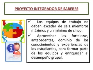  Los equipos de trabajo no
deben exceder de seis miembros
máximos y un mínimo de cinco.
 Aprovechar las fortalezas,
antecedentes, dominio de los
conocimientos y experiencias de
los estudiantes, para formar parte
de los equipos y enriquecer el
desempeño grupal.
PROYECTO INTEGRADOR DE SABERES
 