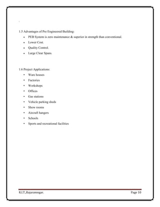R.I.T.,Rajaramngar. Page 10
.
1.5 Advantages of Pre Engineered Building:
 PEB System is zero maintenance & superior in strength than conventional.
 Lower Cost.
 Quality Control.
 Large Clear Spans.
1.6 Project Applications:
• Ware houses
• Factories
• Workshops
• Offices
• Gas stations
• Vehicle parking sheds
• Show rooms
• Aircraft hangers
• Schools
• Sports and recreational facilities
 