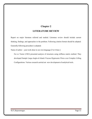 R.I.T.,Rajaramngar. Page 11
Chapter 2
LITERATURE REVIEW
Report on major literature referred and studied. Literature review should include current
thinking, findings, and approaches to the problem. Following citation format should be adopted.
Generally following procedure is adopted.
Name of author – year-work done in our own language (5 to 6 lines )
For ex Turner (1963) presented analysis of structures using stiffness matrix method. They
developed Sample Large-Angle-of-Attack Viscous Hypersonic Flows over Complex Lifting
Configurations. Various research carried out new development of analytical tools.
 