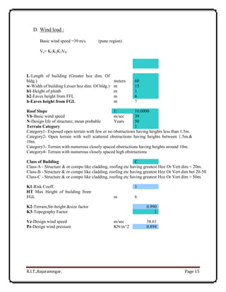 R.I.T.,Rajaramngar. Page 15
D. Wind load :
Basic wind speed =39 m/s (pune region)
Vz= K1K2K3VB
L-Length of building (Greater hoz dim. Of
bldg.) meters 60
w-Width of building Lesser hoz dim. Of bldg.) m 15
h1-Height of plinth m 1
h2-Eaves height from FFL m 6
h-Eaves height from FGL m 7
Roof Slope 1: 10.0000
Vb-Basic wind speed m/sec 39
N-Design life of structure; mean probable Years 50
Terrain Category 1
Category1- Exposed open terrain with few or no obstructions having heights less than 1.5m.
Category2- Open terrain with well scattered obstructions having heights between 1.5m.&
10m.
Category3- Terrain with numerous closely spaced obstructions having heights around 10m.
Category4- Terrain with numerous closely spaced high obstructions
Class of Building C
Class-A - Structure & or compo like cladding, roofing etc having greatest Hoz Or Vert dim < 20m.
Class-B - Structure & or compo like cladding, roofing etc having greatest Hoz Or Vert dim bet 20-50
Class-C - Structure & or compo like cladding, roofing etc having greatest Hoz Or Vert dim > 50m.
K1-Risk Coeff. 1
HT Max Height of building from
FGL m 6
K2-Terrain,Str-height &size factor 0.990
K3-Topography Factor 1
Vz-Design wind speed m/sec 38.61
Pz-Design wind pressure KN/m^2 0.894
 