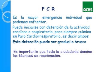 Es la mayor emergencia individual que
podemos enfrentar.
Puede iniciarse con detención de la actividad
cardiaca o respiratoria, pero siempre culmina
en Paro Cardiorrespiratorio, es decir ambos
Esta detención puede ser gradual o bruscaEsta detención puede ser gradual o brusca
Es importante que toda la ciudadanía domine
las técnicas de reanimación.
P C R
 