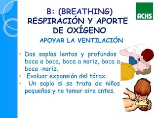 B: (BREATHING)
RESPIRACIÓN Y APORTE
DE OXÍGENO
APOYAR LA VENTILACIÓN
• Dos soplos lentos y profundos
boca a boca, boca a nariz, boca a
boca -nariz.
• Evaluar expansión del tórax.
• Un soplo si se trata de niños
pequeños y no tomar aire antes.
 