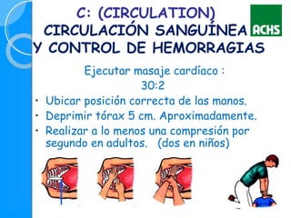 C: (CIRCULATION)
CIRCULACIÓN SANGUÍNEA
Y CONTROL DE HEMORRAGIAS
Ejecutar masaje cardíaco :
30:2
• Ubicar posición correcta de las manos.
• Deprimir tórax 5 cm. Aproximadamente.
• Realizar a lo menos una compresión por
segundo en adultos. (dos en niños)
 