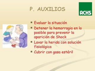 P. AUXILIOS
 Evaluar la situación
 Detener la hemorragia en lo
posible para prevenir la
aparición de Shock
 Lavar la herida con solución
fisiológica
 Cubrir con gasa estéril
 