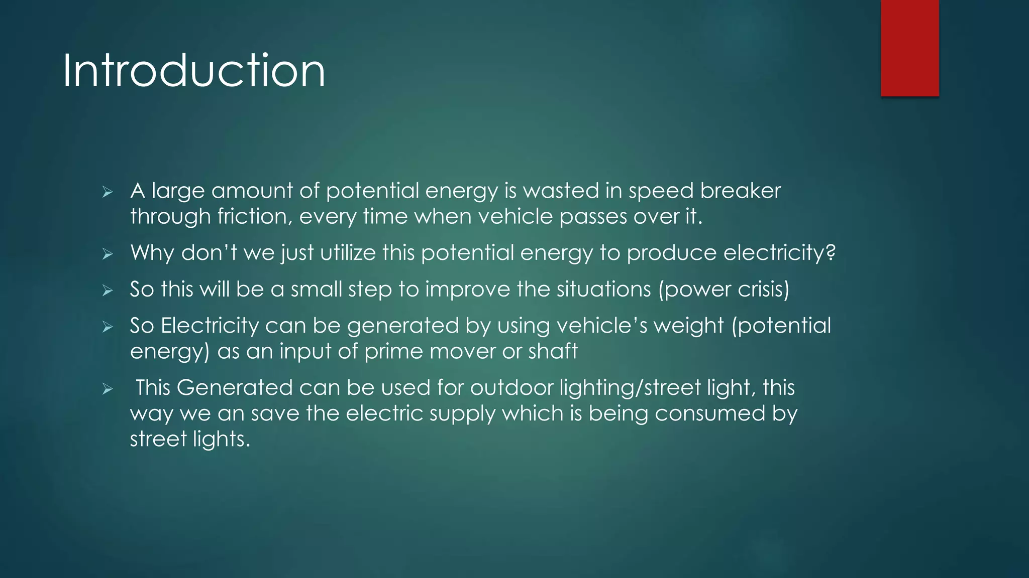 Introduction
 A large amount of potential energy is wasted in speed breaker
through friction, every time when vehicle passes over it.
 Why don’t we just utilize this potential energy to produce electricity?
 So this will be a small step to improve the situations (power crisis)
 So Electricity can be generated by using vehicle’s weight (potential
energy) as an input of prime mover or shaft
 This Generated can be used for outdoor lighting/street light, this
way we an save the electric supply which is being consumed by
street lights.
 