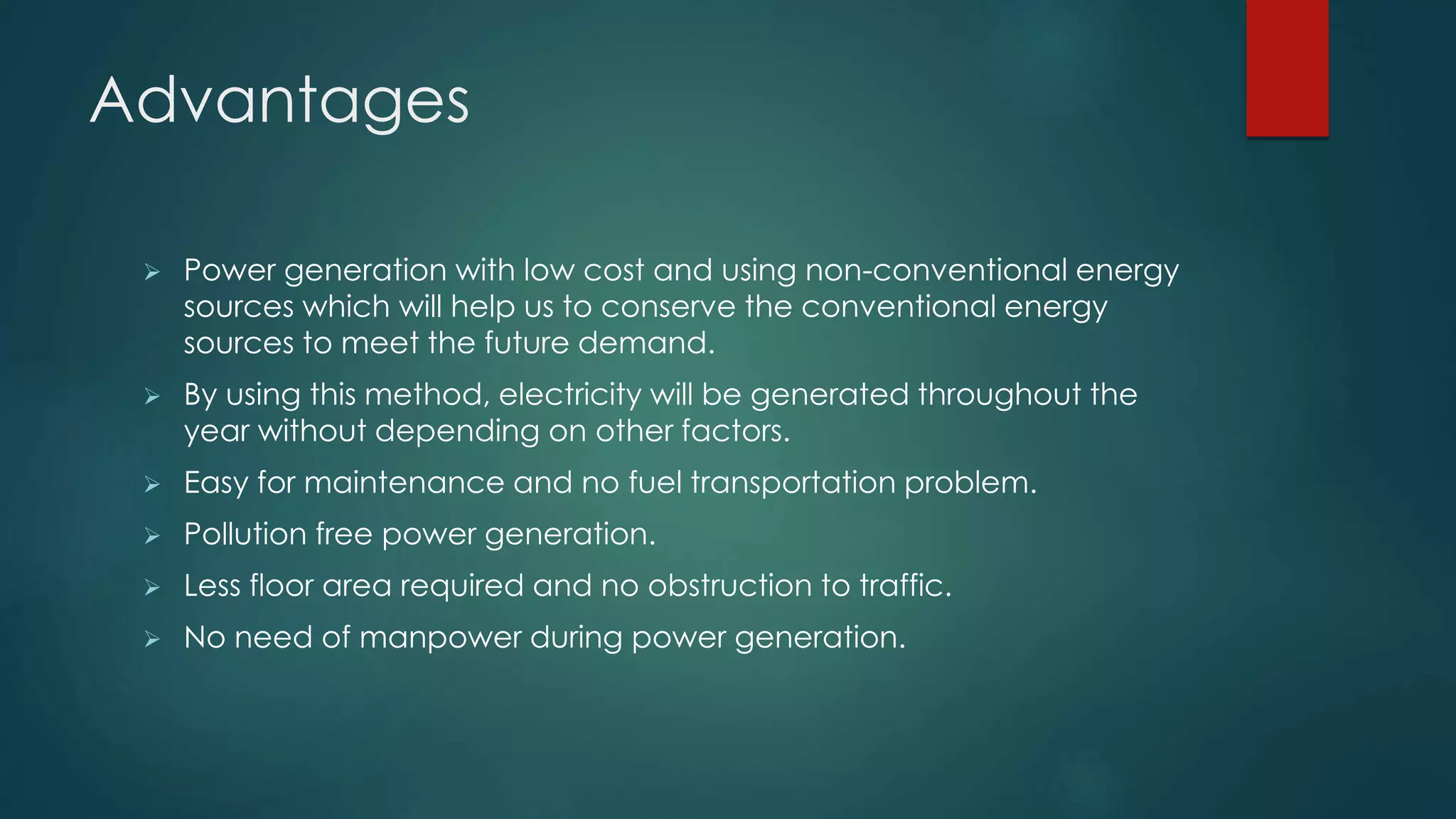Advantages
 Power generation with low cost and using non-conventional energy
sources which will help us to conserve the conventional energy
sources to meet the future demand.
 By using this method, electricity will be generated throughout the
year without depending on other factors.
 Easy for maintenance and no fuel transportation problem.
 Pollution free power generation.
 Less floor area required and no obstruction to traffic.
 No need of manpower during power generation.
 