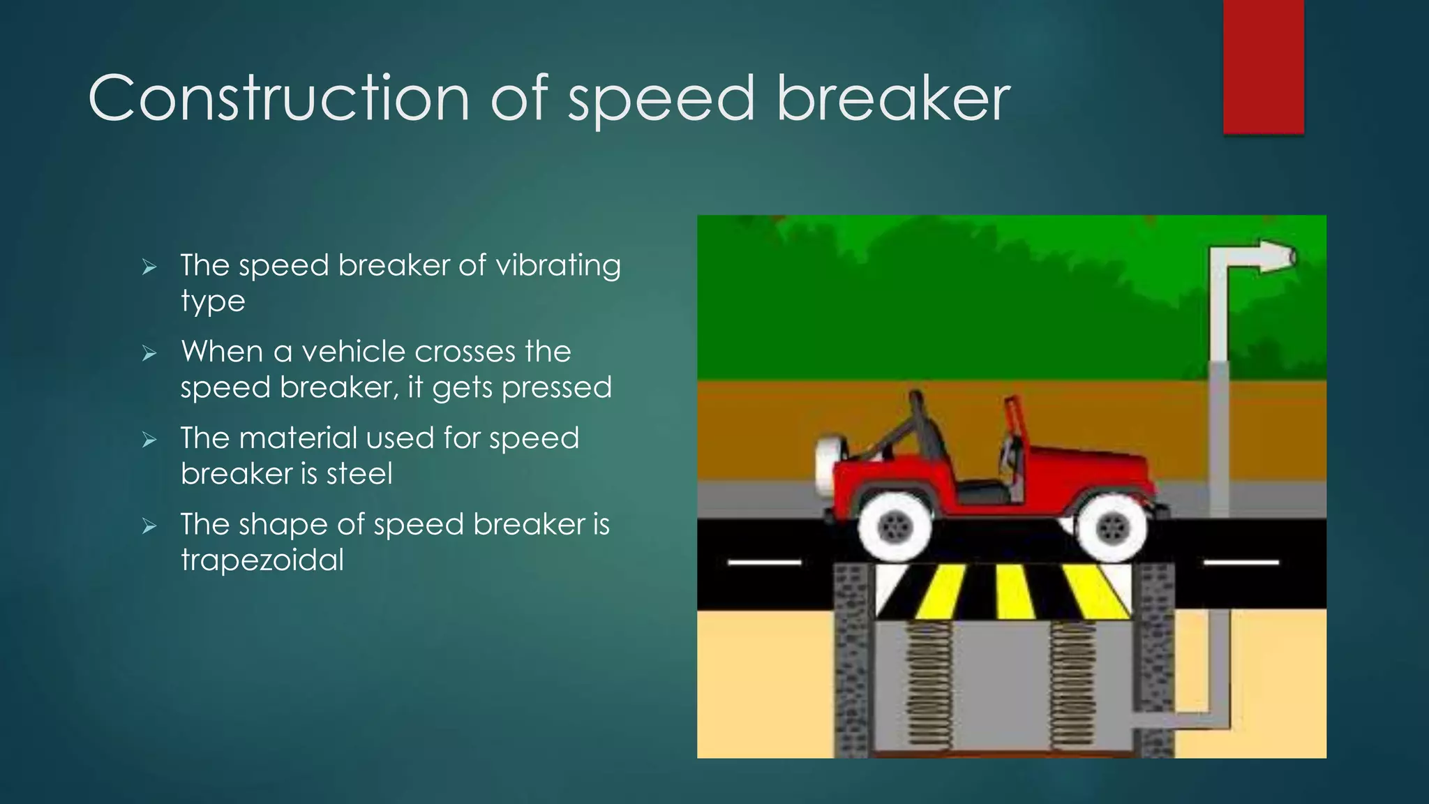 Construction of speed breaker
 The speed breaker of vibrating
type
 When a vehicle crosses the
speed breaker, it gets pressed
 The material used for speed
breaker is steel
 The shape of speed breaker is
trapezoidal
 